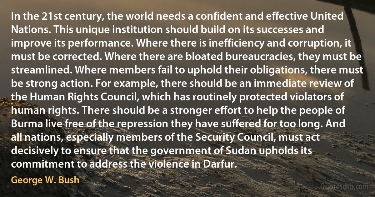 In the 21st century, the world needs a confident and effective United Nations. This unique institution should build on its successes and improve its performance. Where there is inefficiency and corruption, it must be corrected. Where there are bloated bureaucracies, they must be streamlined. Where members fail to uphold their obligations, there must be strong action. For example, there should be an immediate review of the Human Rights Council, which has routinely protected violators of human rights. There should be a stronger effort to help the people of Burma live free of the repression they have suffered for too long. And all nations, especially members of the Security Council, must act decisively to ensure that the government of Sudan upholds its commitment to address the violence in Darfur. (George W. Bush)