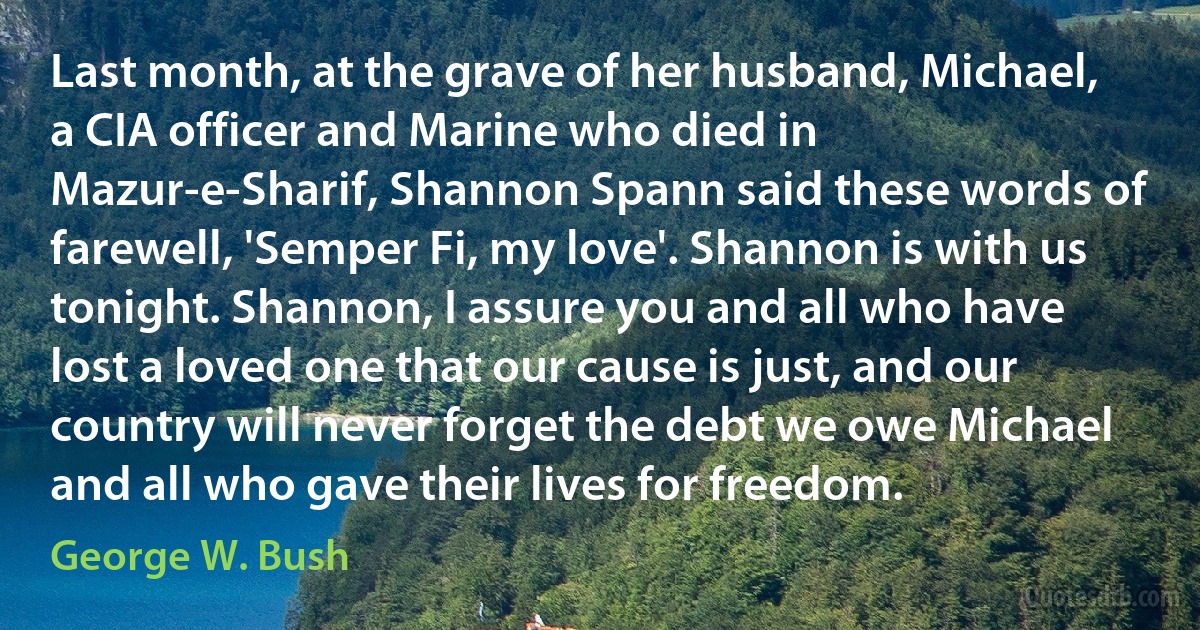 Last month, at the grave of her husband, Michael, a CIA officer and Marine who died in Mazur-e-Sharif, Shannon Spann said these words of farewell, 'Semper Fi, my love'. Shannon is with us tonight. Shannon, I assure you and all who have lost a loved one that our cause is just, and our country will never forget the debt we owe Michael and all who gave their lives for freedom. (George W. Bush)