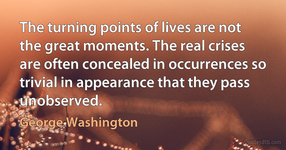 The turning points of lives are not the great moments. The real crises are often concealed in occurrences so trivial in appearance that they pass unobserved. (George Washington)