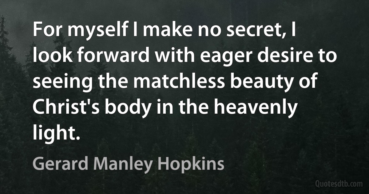 For myself I make no secret, I look forward with eager desire to seeing the matchless beauty of Christ's body in the heavenly light. (Gerard Manley Hopkins)