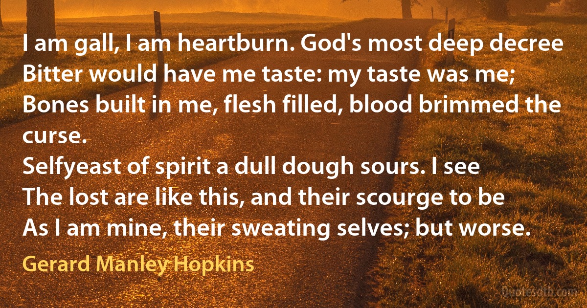 I am gall, I am heartburn. God's most deep decree
Bitter would have me taste: my taste was me;
Bones built in me, flesh filled, blood brimmed the curse.
Selfyeast of spirit a dull dough sours. I see
The lost are like this, and their scourge to be
As I am mine, their sweating selves; but worse. (Gerard Manley Hopkins)