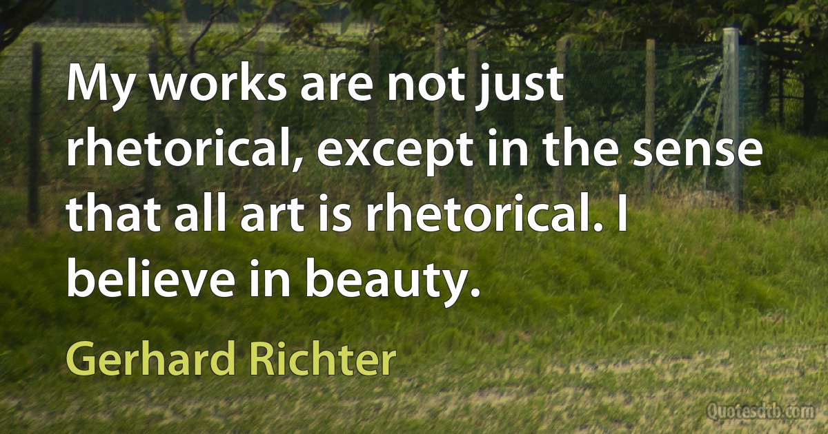 My works are not just rhetorical, except in the sense that all art is rhetorical. I believe in beauty. (Gerhard Richter)