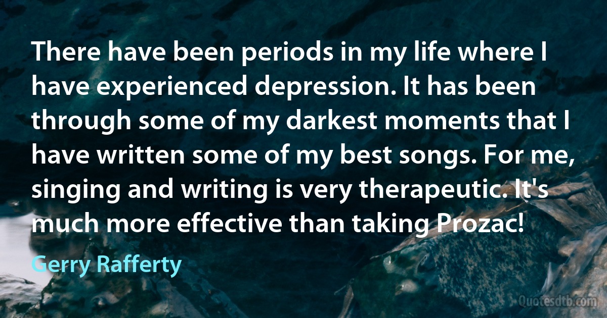 There have been periods in my life where I have experienced depression. It has been through some of my darkest moments that I have written some of my best songs. For me, singing and writing is very therapeutic. It's much more effective than taking Prozac! (Gerry Rafferty)