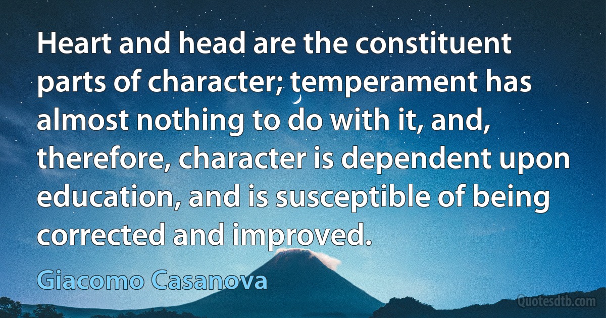 Heart and head are the constituent parts of character; temperament has almost nothing to do with it, and, therefore, character is dependent upon education, and is susceptible of being corrected and improved. (Giacomo Casanova)