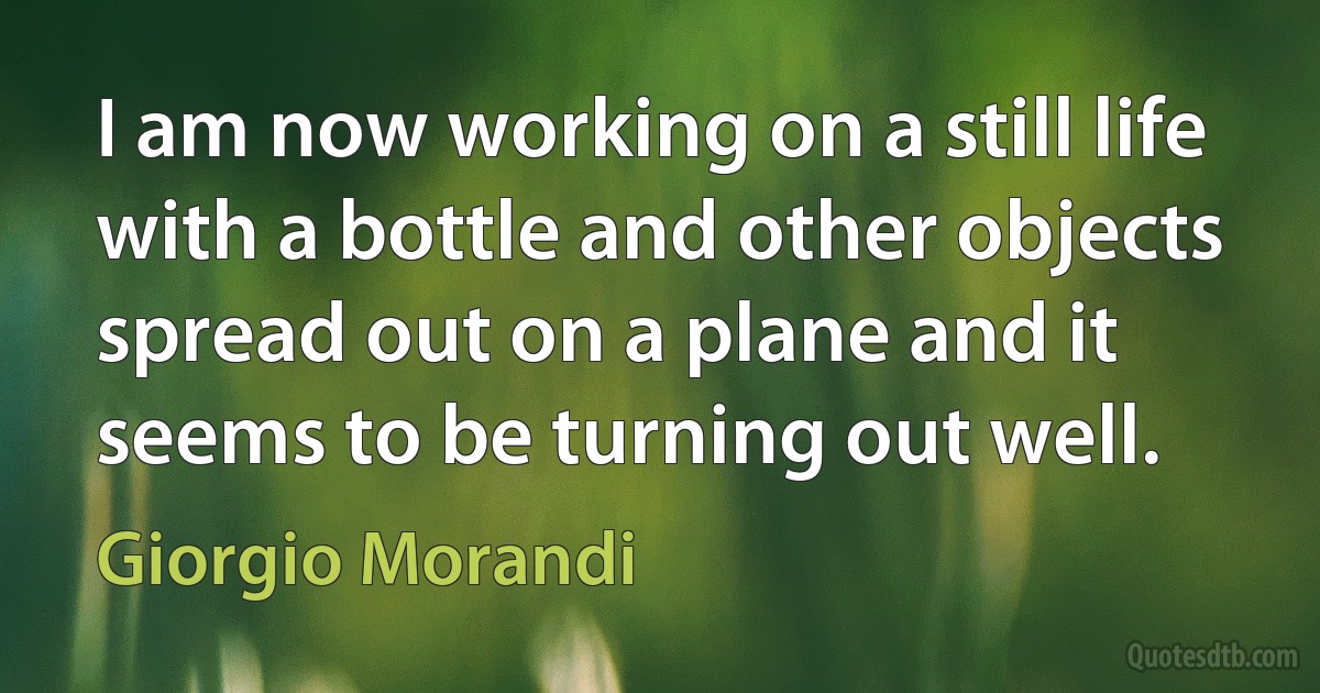 I am now working on a still life with a bottle and other objects spread out on a plane and it seems to be turning out well. (Giorgio Morandi)