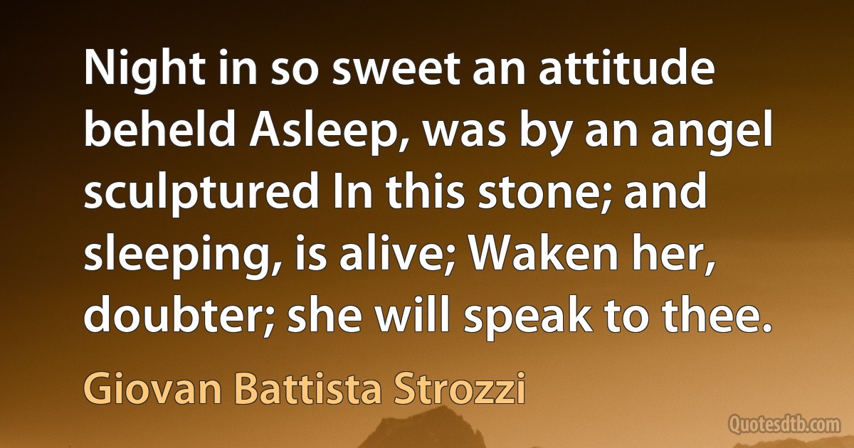 Night in so sweet an attitude beheld Asleep, was by an angel sculptured In this stone; and sleeping, is alive; Waken her, doubter; she will speak to thee. (Giovan Battista Strozzi)