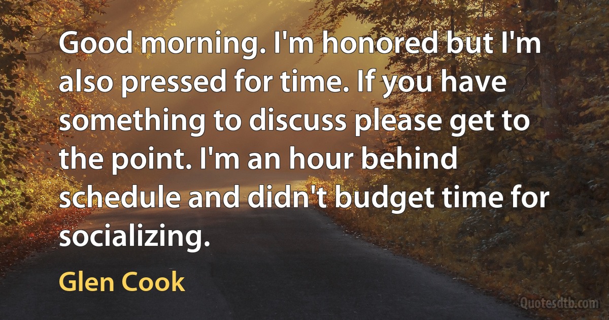 Good morning. I'm honored but I'm also pressed for time. If you have something to discuss please get to the point. I'm an hour behind schedule and didn't budget time for socializing. (Glen Cook)