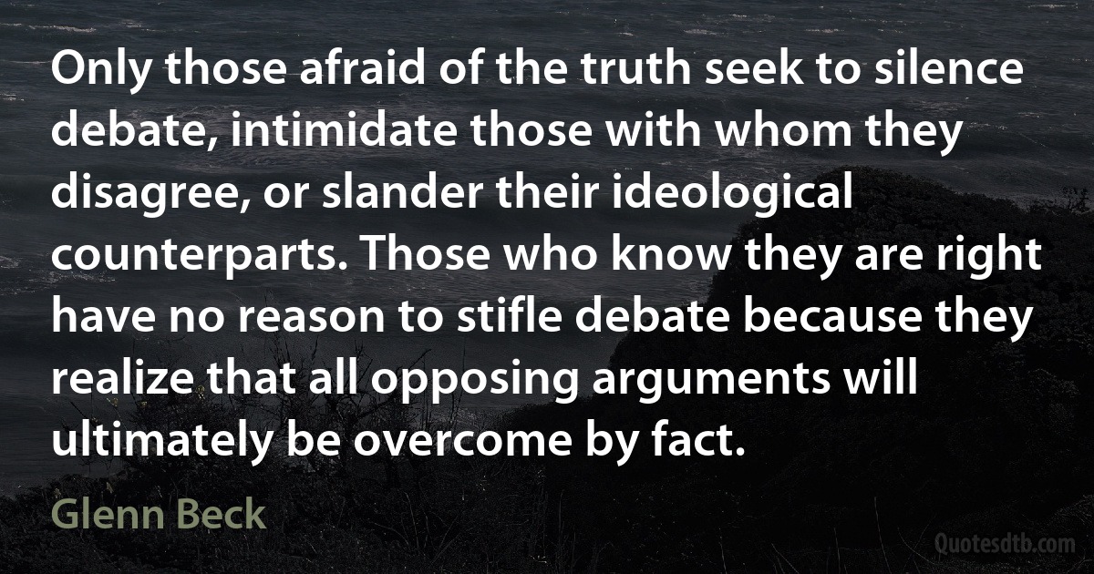 Only those afraid of the truth seek to silence debate, intimidate those with whom they disagree, or slander their ideological counterparts. Those who know they are right have no reason to stifle debate because they realize that all opposing arguments will ultimately be overcome by fact. (Glenn Beck)