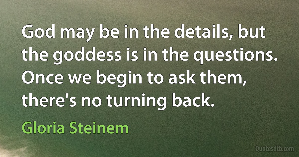 God may be in the details, but the goddess is in the questions. Once we begin to ask them, there's no turning back. (Gloria Steinem)