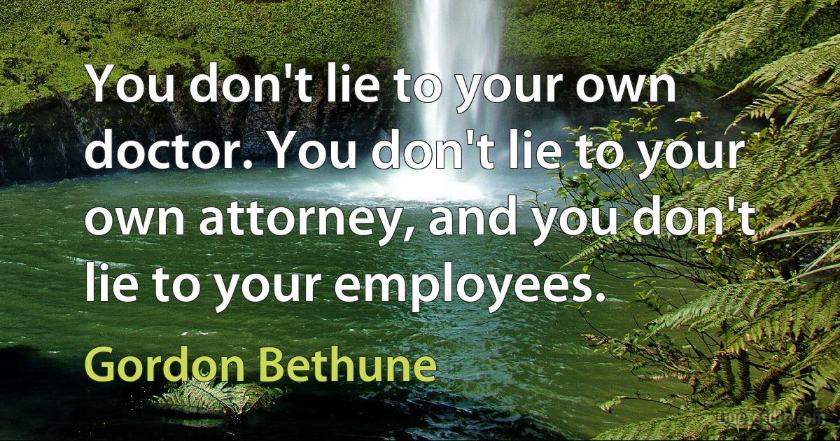 You don't lie to your own doctor. You don't lie to your own attorney, and you don't lie to your employees. (Gordon Bethune)