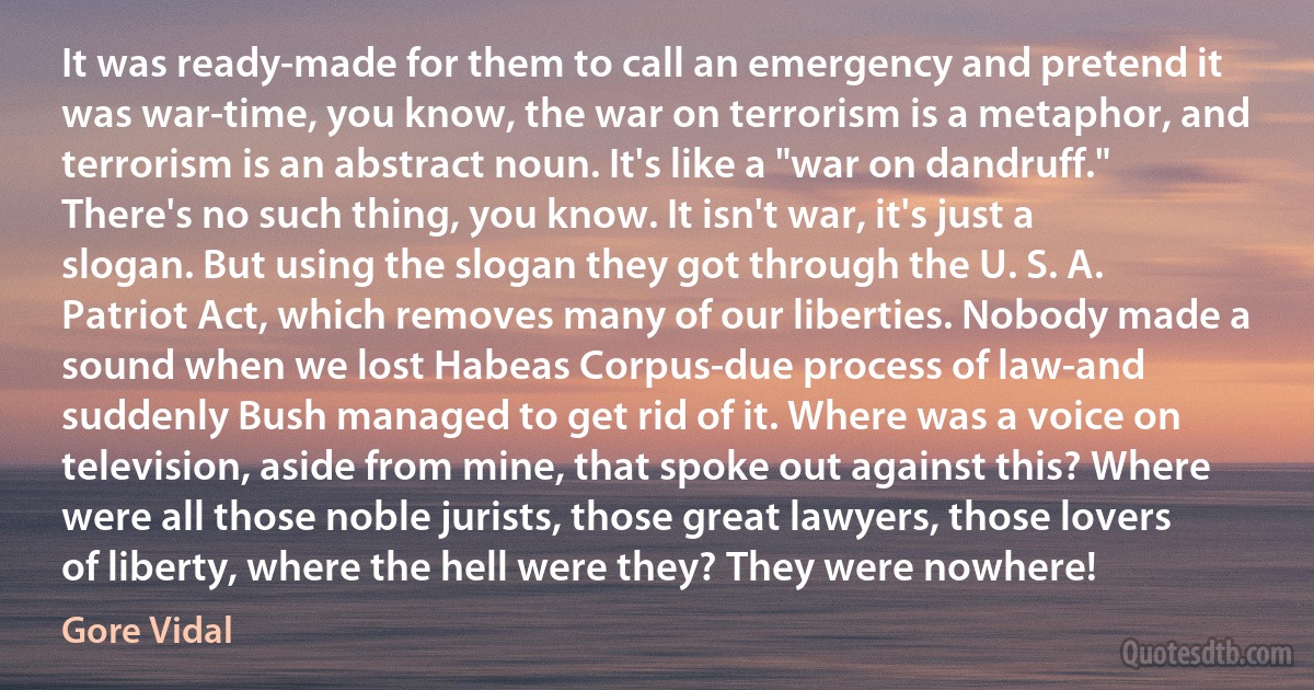 It was ready-made for them to call an emergency and pretend it was war-time, you know, the war on terrorism is a metaphor, and terrorism is an abstract noun. It's like a "war on dandruff." There's no such thing, you know. It isn't war, it's just a slogan. But using the slogan they got through the U. S. A. Patriot Act, which removes many of our liberties. Nobody made a sound when we lost Habeas Corpus-due process of law-and suddenly Bush managed to get rid of it. Where was a voice on television, aside from mine, that spoke out against this? Where were all those noble jurists, those great lawyers, those lovers of liberty, where the hell were they? They were nowhere! (Gore Vidal)