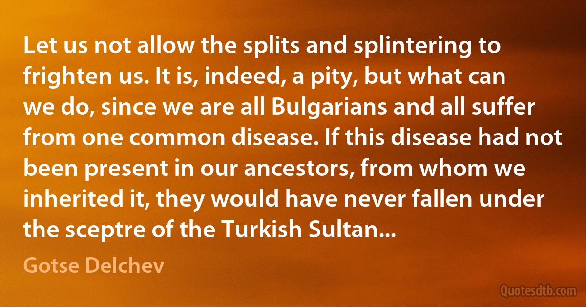 Let us not allow the splits and splintering to frighten us. It is, indeed, a pity, but what can we do, since we are all Bulgarians and all suffer from one common disease. If this disease had not been present in our ancestors, from whom we inherited it, they would have never fallen under the sceptre of the Turkish Sultan... (Gotse Delchev)