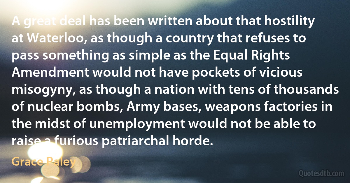 A great deal has been written about that hostility at Waterloo, as though a country that refuses to pass something as simple as the Equal Rights Amendment would not have pockets of vicious misogyny, as though a nation with tens of thousands of nuclear bombs, Army bases, weapons factories in the midst of unemployment would not be able to raise a furious patriarchal horde. (Grace Paley)