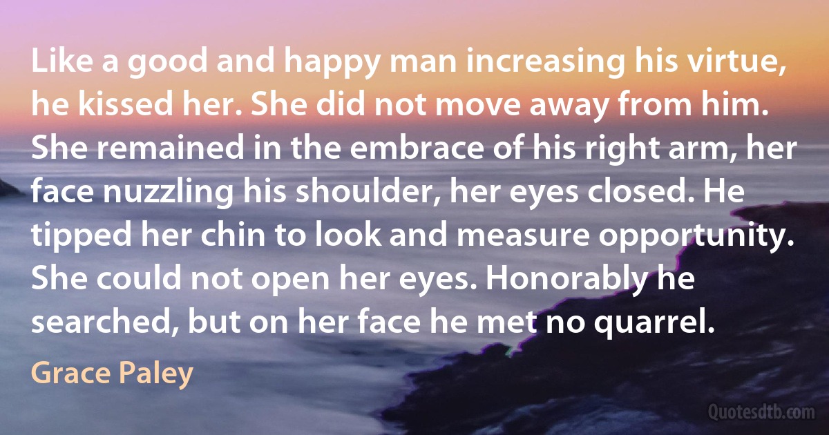 Like a good and happy man increasing his virtue, he kissed her. She did not move away from him. She remained in the embrace of his right arm, her face nuzzling his shoulder, her eyes closed. He tipped her chin to look and measure opportunity. She could not open her eyes. Honorably he searched, but on her face he met no quarrel. (Grace Paley)