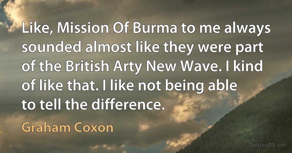 Like, Mission Of Burma to me always sounded almost like they were part of the British Arty New Wave. I kind of like that. I like not being able to tell the difference. (Graham Coxon)