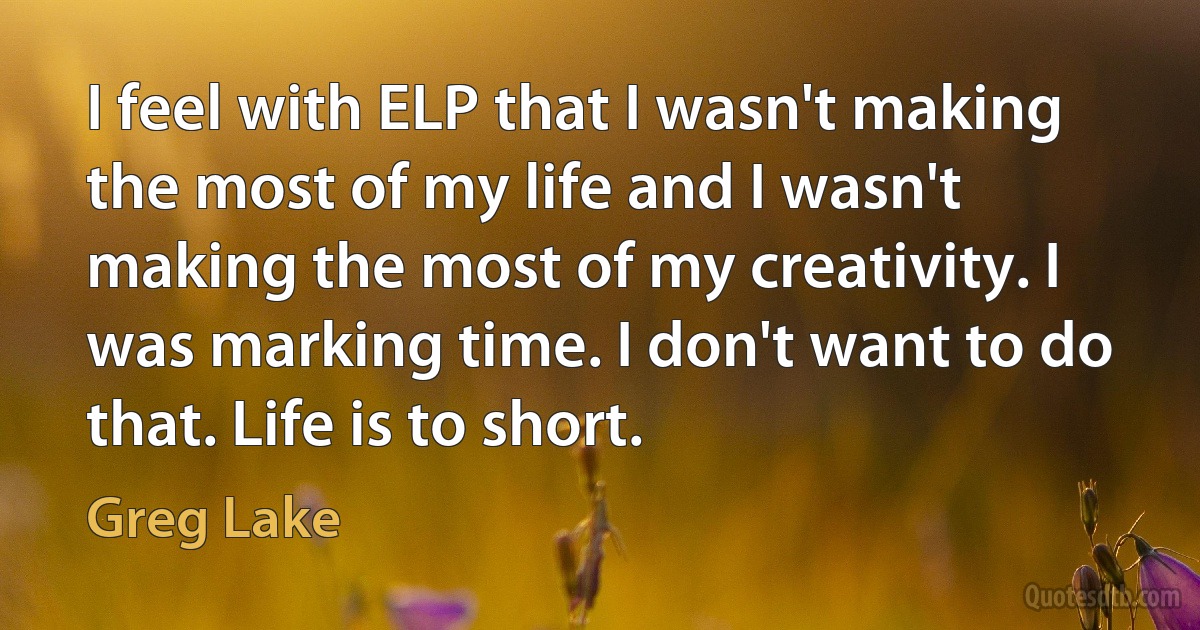 I feel with ELP that I wasn't making the most of my life and I wasn't making the most of my creativity. I was marking time. I don't want to do that. Life is to short. (Greg Lake)