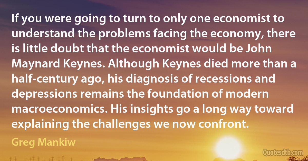 If you were going to turn to only one economist to understand the problems facing the economy, there is little doubt that the economist would be John Maynard Keynes. Although Keynes died more than a half-century ago, his diagnosis of recessions and depressions remains the foundation of modern macroeconomics. His insights go a long way toward explaining the challenges we now confront. (Greg Mankiw)