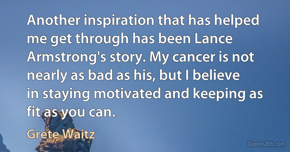 Another inspiration that has helped me get through has been Lance Armstrong's story. My cancer is not nearly as bad as his, but I believe in staying motivated and keeping as fit as you can. (Grete Waitz)