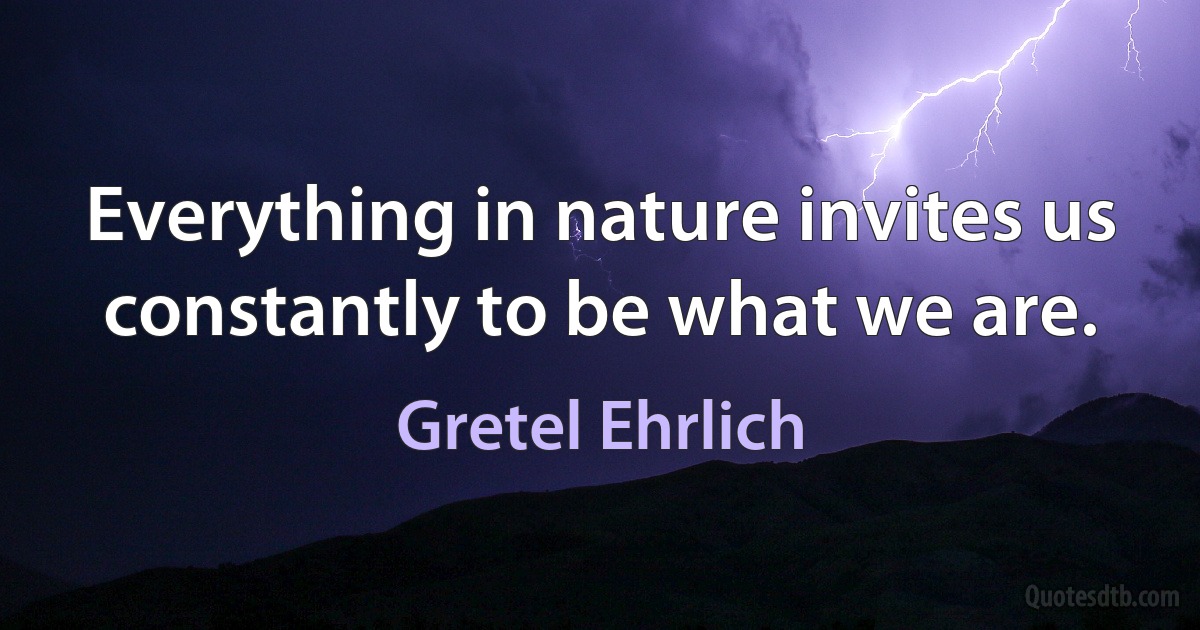 Everything in nature invites us constantly to be what we are. (Gretel Ehrlich)