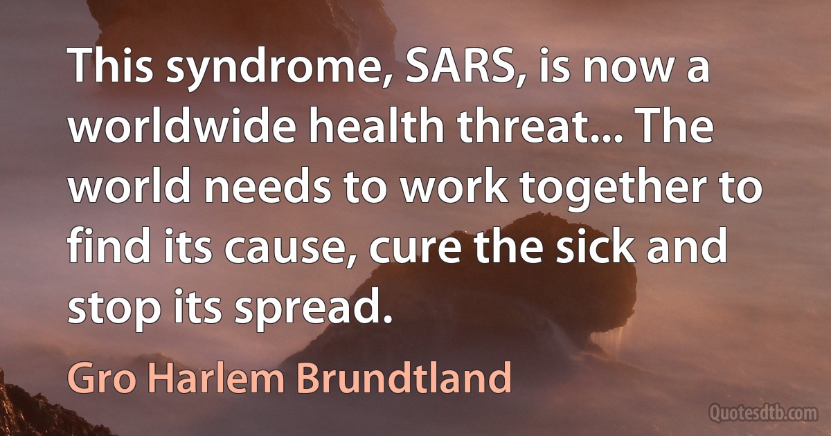 This syndrome, SARS, is now a worldwide health threat... The world needs to work together to find its cause, cure the sick and stop its spread. (Gro Harlem Brundtland)