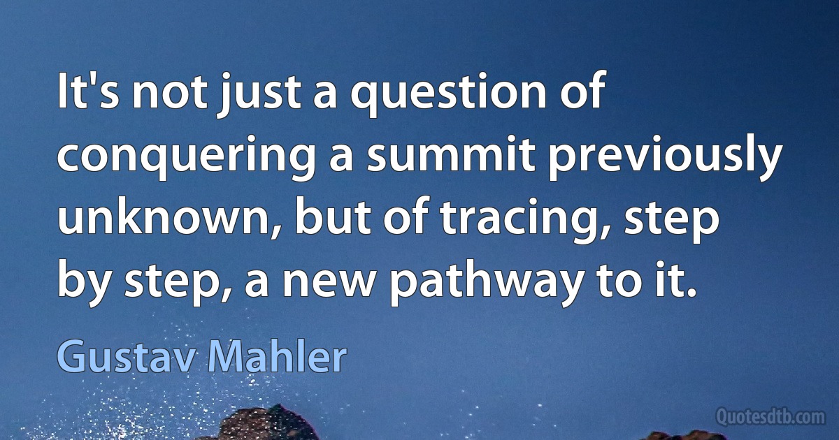 It's not just a question of conquering a summit previously unknown, but of tracing, step by step, a new pathway to it. (Gustav Mahler)