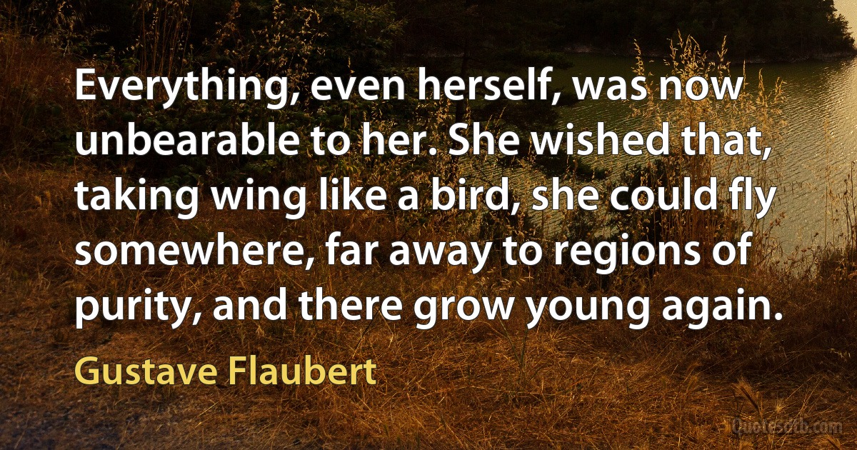 Everything, even herself, was now unbearable to her. She wished that, taking wing like a bird, she could fly somewhere, far away to regions of purity, and there grow young again. (Gustave Flaubert)