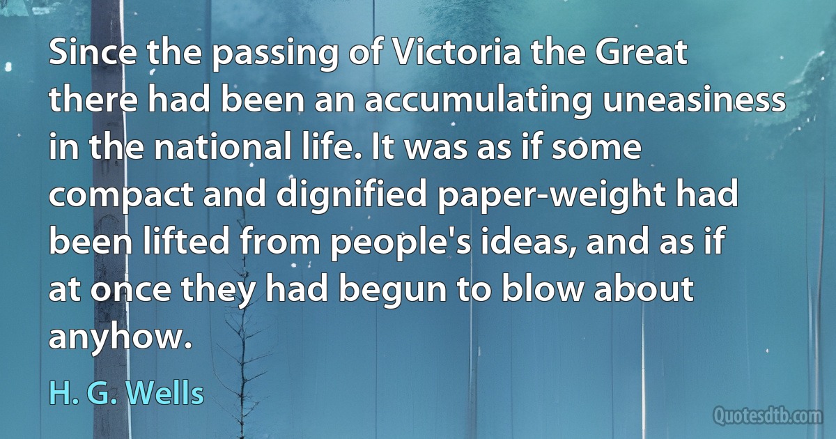 Since the passing of Victoria the Great there had been an accumulating uneasiness in the national life. It was as if some compact and dignified paper-weight had been lifted from people's ideas, and as if at once they had begun to blow about anyhow. (H. G. Wells)