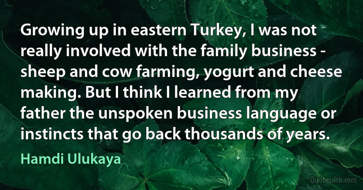 Growing up in eastern Turkey, I was not really involved with the family business - sheep and cow farming, yogurt and cheese making. But I think I learned from my father the unspoken business language or instincts that go back thousands of years. (Hamdi Ulukaya)