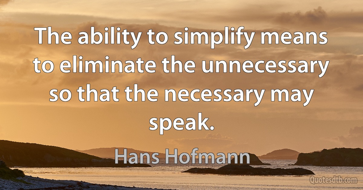 The ability to simplify means to eliminate the unnecessary so that the necessary may speak. (Hans Hofmann)