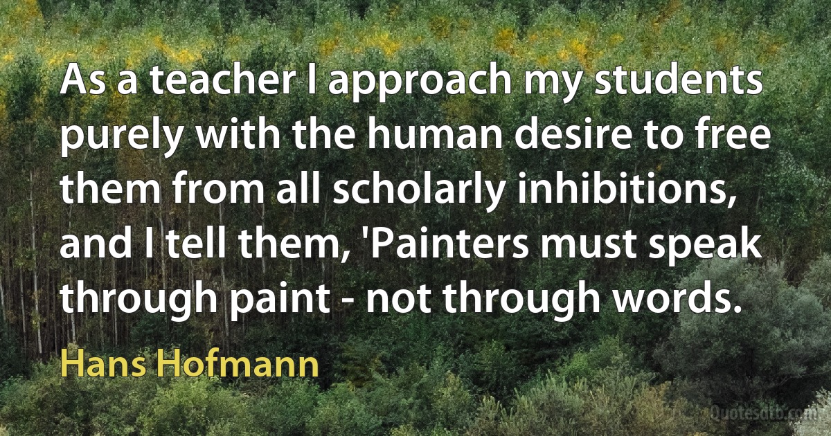 As a teacher I approach my students purely with the human desire to free them from all scholarly inhibitions, and I tell them, 'Painters must speak through paint - not through words. (Hans Hofmann)