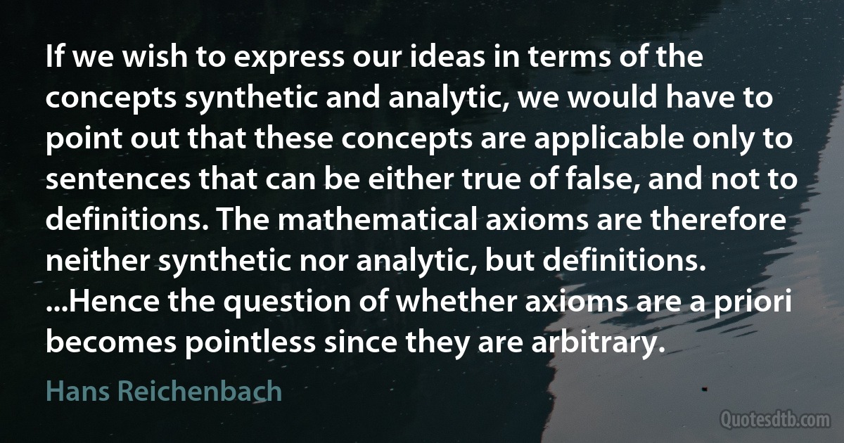 If we wish to express our ideas in terms of the concepts synthetic and analytic, we would have to point out that these concepts are applicable only to sentences that can be either true of false, and not to definitions. The mathematical axioms are therefore neither synthetic nor analytic, but definitions. ...Hence the question of whether axioms are a priori becomes pointless since they are arbitrary. (Hans Reichenbach)