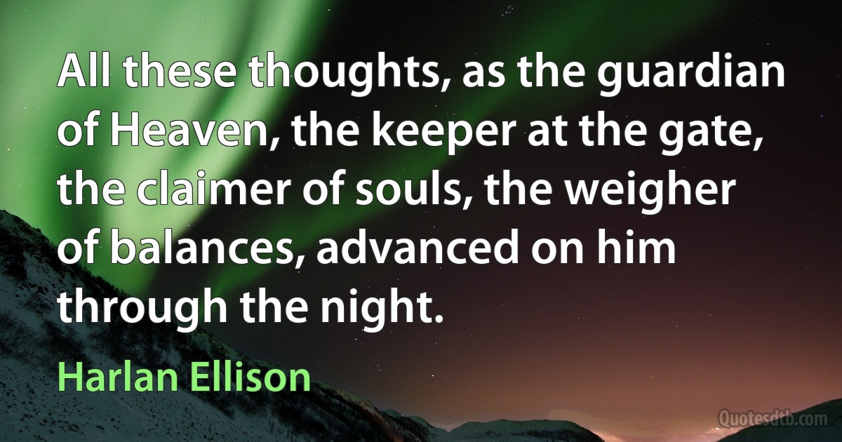 All these thoughts, as the guardian of Heaven, the keeper at the gate, the claimer of souls, the weigher of balances, advanced on him through the night. (Harlan Ellison)