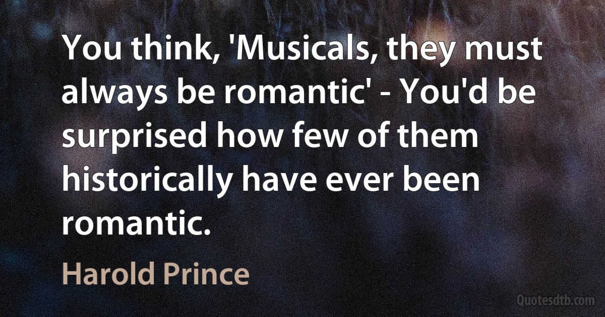 You think, 'Musicals, they must always be romantic' - You'd be surprised how few of them historically have ever been romantic. (Harold Prince)