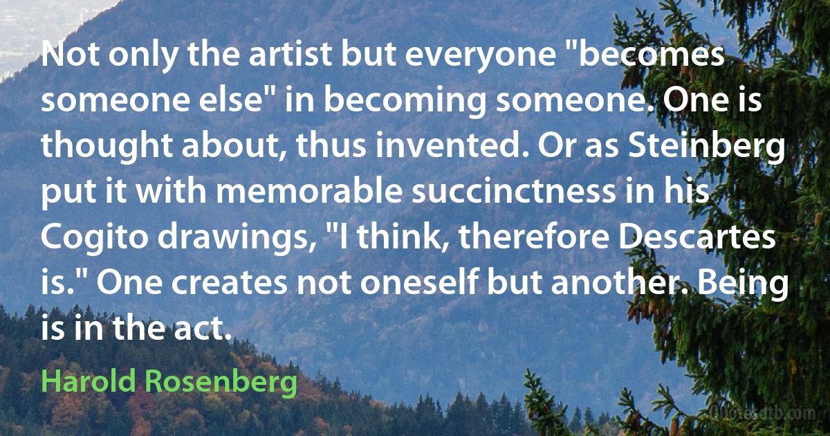 Not only the artist but everyone "becomes someone else" in becoming someone. One is thought about, thus invented. Or as Steinberg put it with memorable succinctness in his Cogito drawings, "I think, therefore Descartes is." One creates not oneself but another. Being is in the act. (Harold Rosenberg)