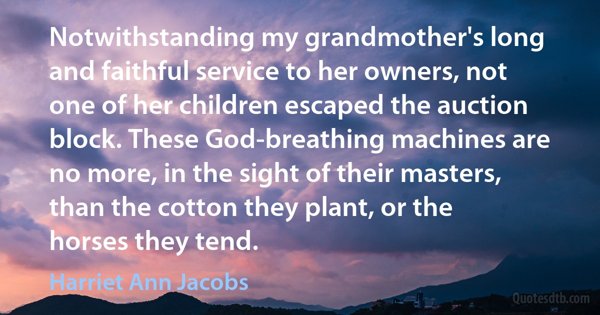 Notwithstanding my grandmother's long and faithful service to her owners, not one of her children escaped the auction block. These God-breathing machines are no more, in the sight of their masters, than the cotton they plant, or the horses they tend. (Harriet Ann Jacobs)