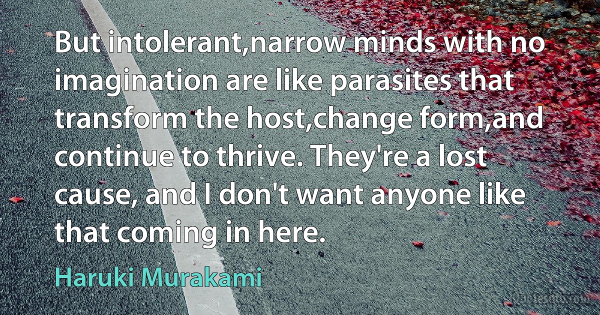 But intolerant,narrow minds with no imagination are like parasites that transform the host,change form,and continue to thrive. They're a lost cause, and I don't want anyone like that coming in here. (Haruki Murakami)