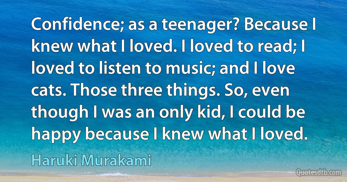 Confidence; as a teenager? Because I knew what I loved. I loved to read; I loved to listen to music; and I love cats. Those three things. So, even though I was an only kid, I could be happy because I knew what I loved. (Haruki Murakami)