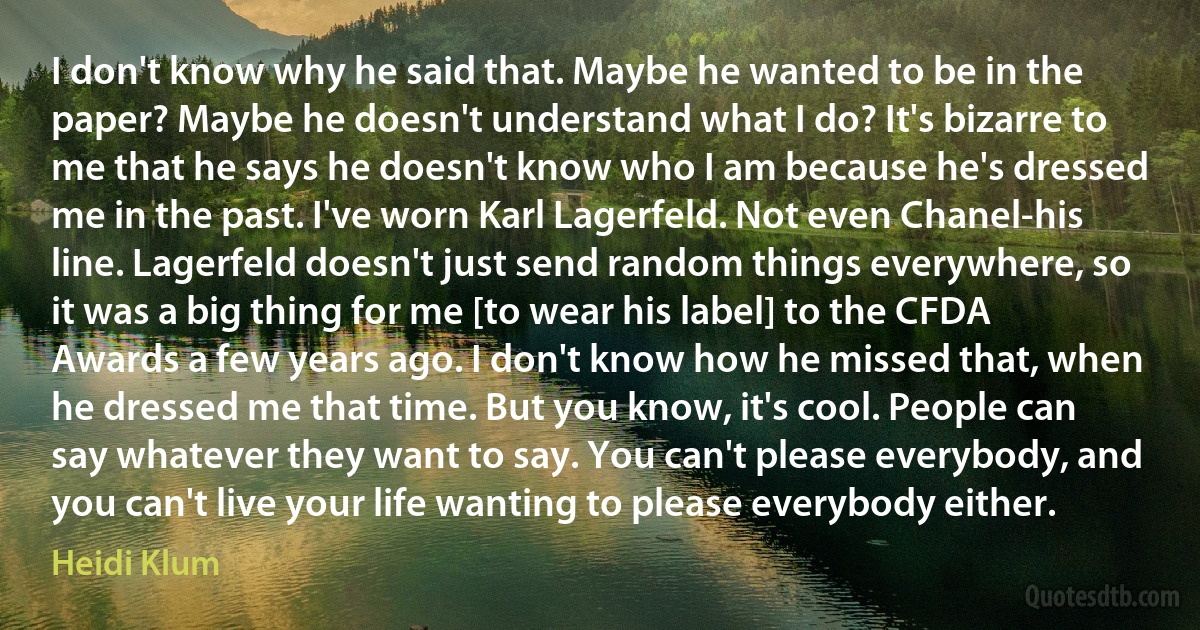 I don't know why he said that. Maybe he wanted to be in the paper? Maybe he doesn't understand what I do? It's bizarre to me that he says he doesn't know who I am because he's dressed me in the past. I've worn Karl Lagerfeld. Not even Chanel-his line. Lagerfeld doesn't just send random things everywhere, so it was a big thing for me [to wear his label] to the CFDA Awards a few years ago. I don't know how he missed that, when he dressed me that time. But you know, it's cool. People can say whatever they want to say. You can't please everybody, and you can't live your life wanting to please everybody either. (Heidi Klum)