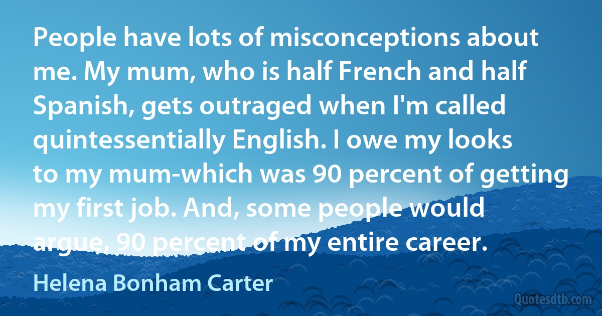 People have lots of misconceptions about me. My mum, who is half French and half Spanish, gets outraged when I'm called quintessentially English. I owe my looks to my mum-which was 90 percent of getting my first job. And, some people would argue, 90 percent of my entire career. (Helena Bonham Carter)