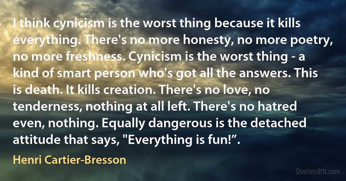 I think cynicism is the worst thing because it kills everything. There's no more honesty, no more poetry, no more freshness. Cynicism is the worst thing - a kind of smart person who's got all the answers. This is death. It kills creation. There's no love, no tenderness, nothing at all left. There's no hatred even, nothing. Equally dangerous is the detached attitude that says, "Everything is fun!”. (Henri Cartier-Bresson)