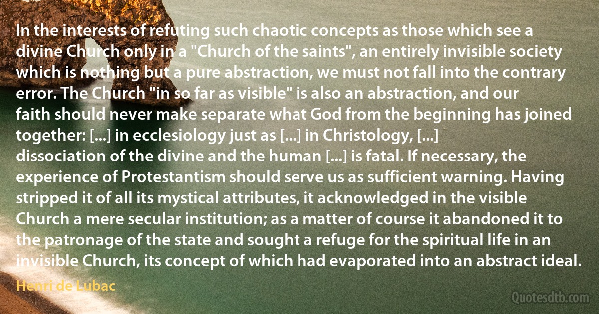 In the interests of refuting such chaotic concepts as those which see a divine Church only in a "Church of the saints", an entirely invisible society which is nothing but a pure abstraction, we must not fall into the contrary error. The Church "in so far as visible" is also an abstraction, and our faith should never make separate what God from the beginning has joined together: [...] in ecclesiology just as [...] in Christology, [...] dissociation of the divine and the human [...] is fatal. If necessary, the experience of Protestantism should serve us as sufficient warning. Having stripped it of all its mystical attributes, it acknowledged in the visible Church a mere secular institution; as a matter of course it abandoned it to the patronage of the state and sought a refuge for the spiritual life in an invisible Church, its concept of which had evaporated into an abstract ideal. (Henri de Lubac)