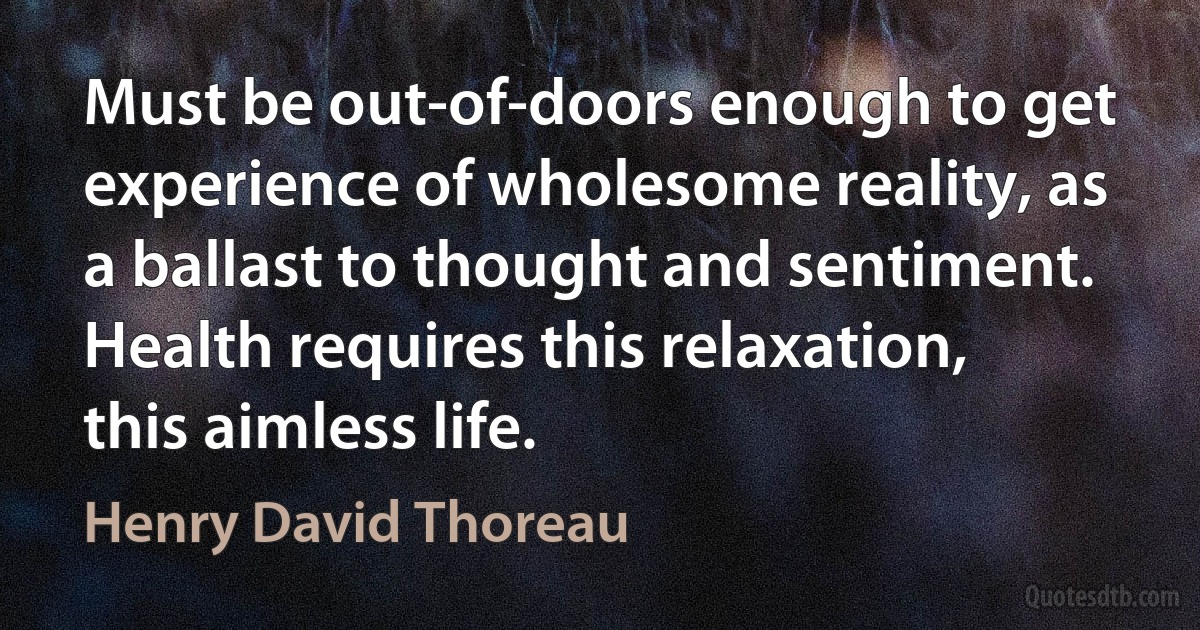 Must be out-of-doors enough to get experience of wholesome reality, as a ballast to thought and sentiment. Health requires this relaxation, this aimless life. (Henry David Thoreau)