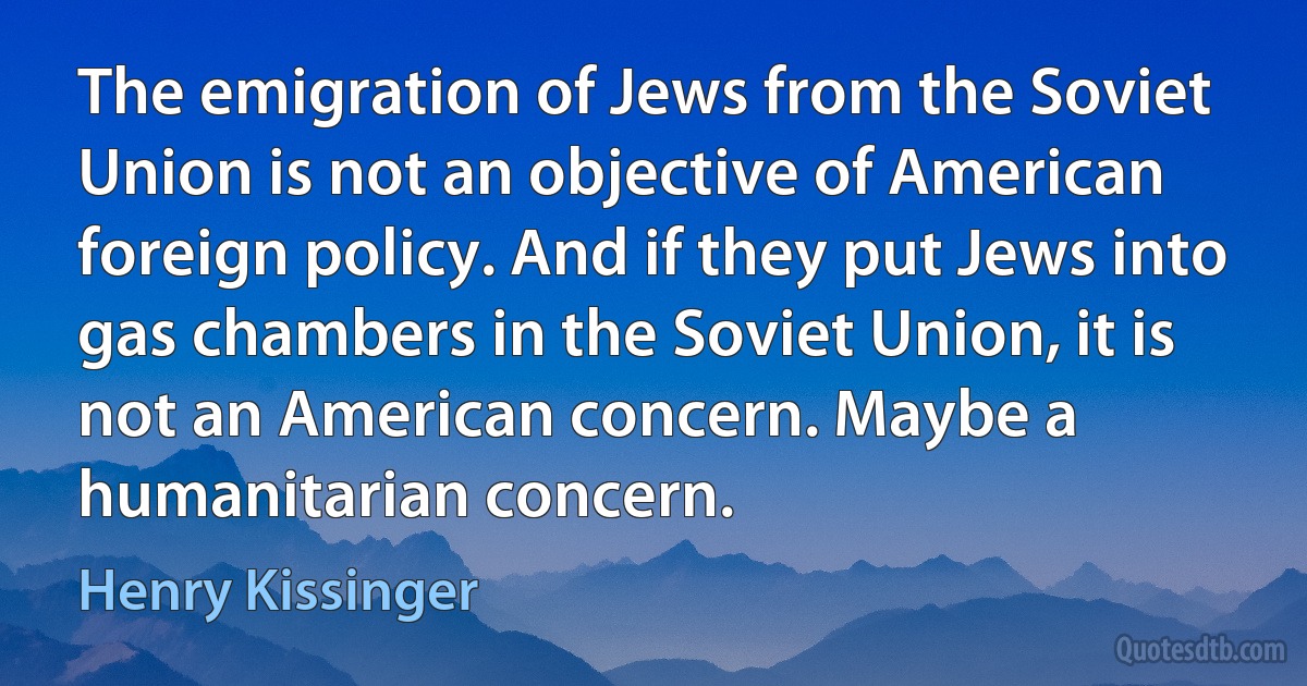 The emigration of Jews from the Soviet Union is not an objective of American foreign policy. And if they put Jews into gas chambers in the Soviet Union, it is not an American concern. Maybe a humanitarian concern. (Henry Kissinger)