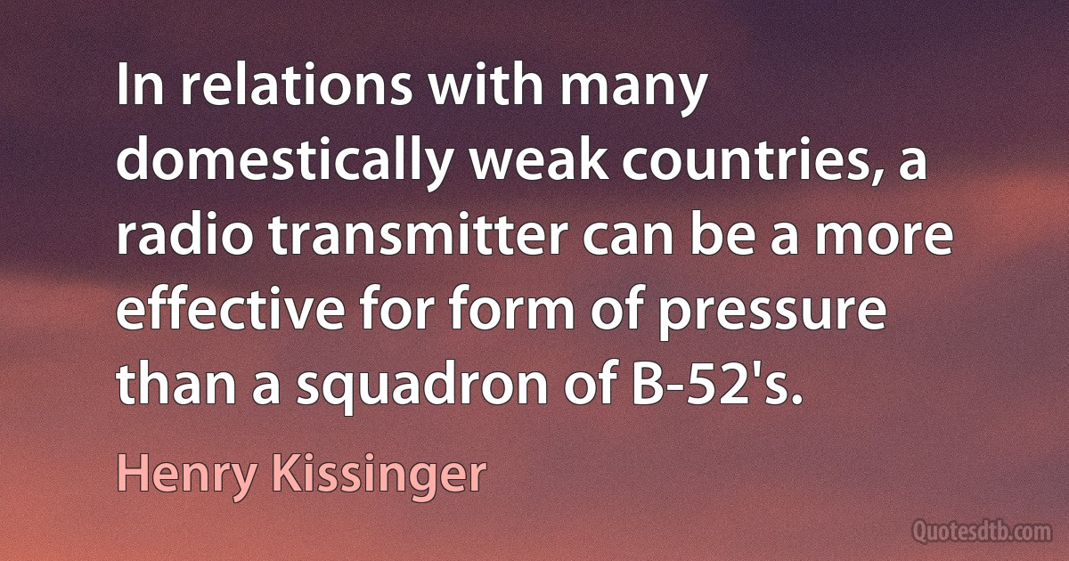 In relations with many domestically weak countries, a radio transmitter can be a more effective for form of pressure than a squadron of B-52's. (Henry Kissinger)