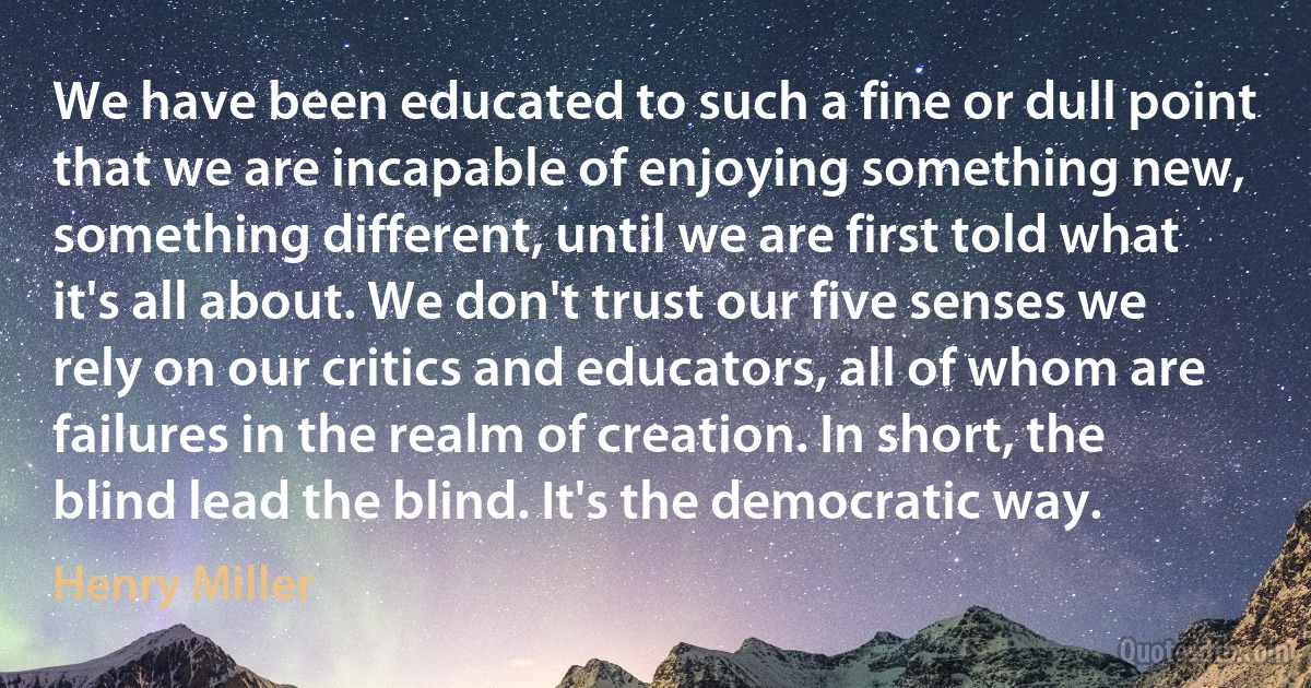 We have been educated to such a fine or dull point that we are incapable of enjoying something new, something different, until we are first told what it's all about. We don't trust our five senses we rely on our critics and educators, all of whom are failures in the realm of creation. In short, the blind lead the blind. It's the democratic way. (Henry Miller)