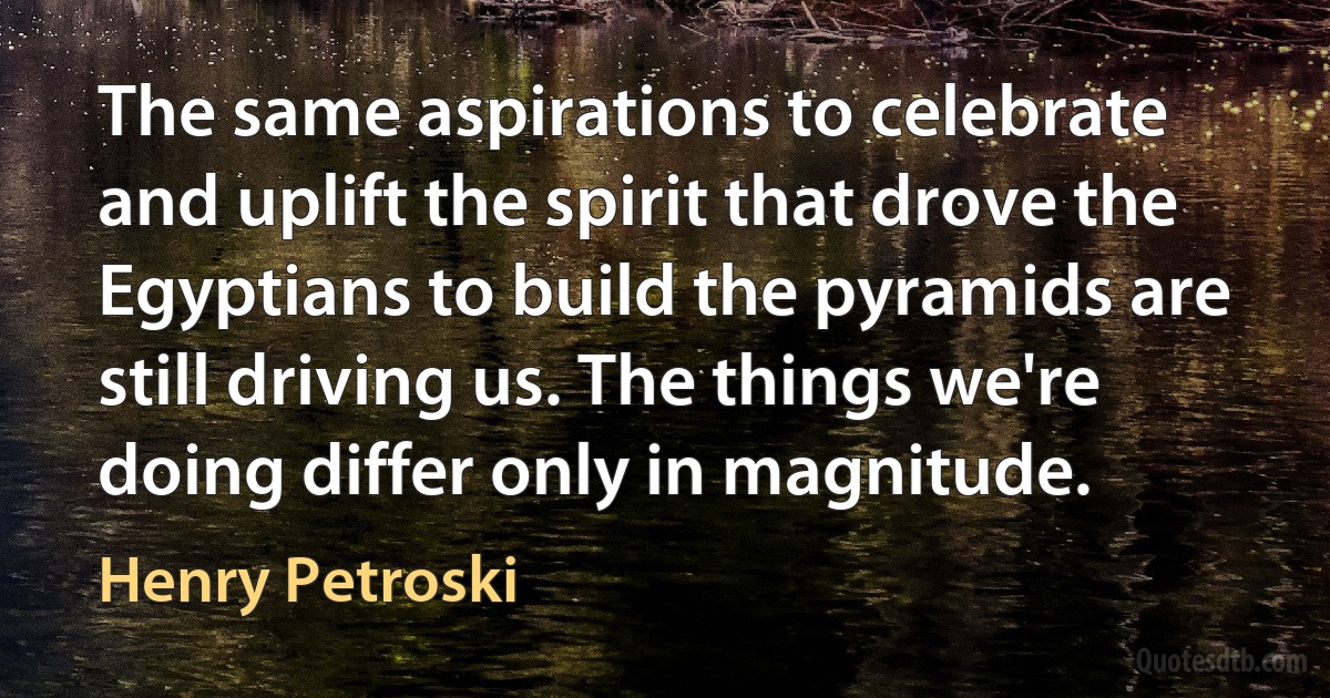 The same aspirations to celebrate and uplift the spirit that drove the Egyptians to build the pyramids are still driving us. The things we're doing differ only in magnitude. (Henry Petroski)