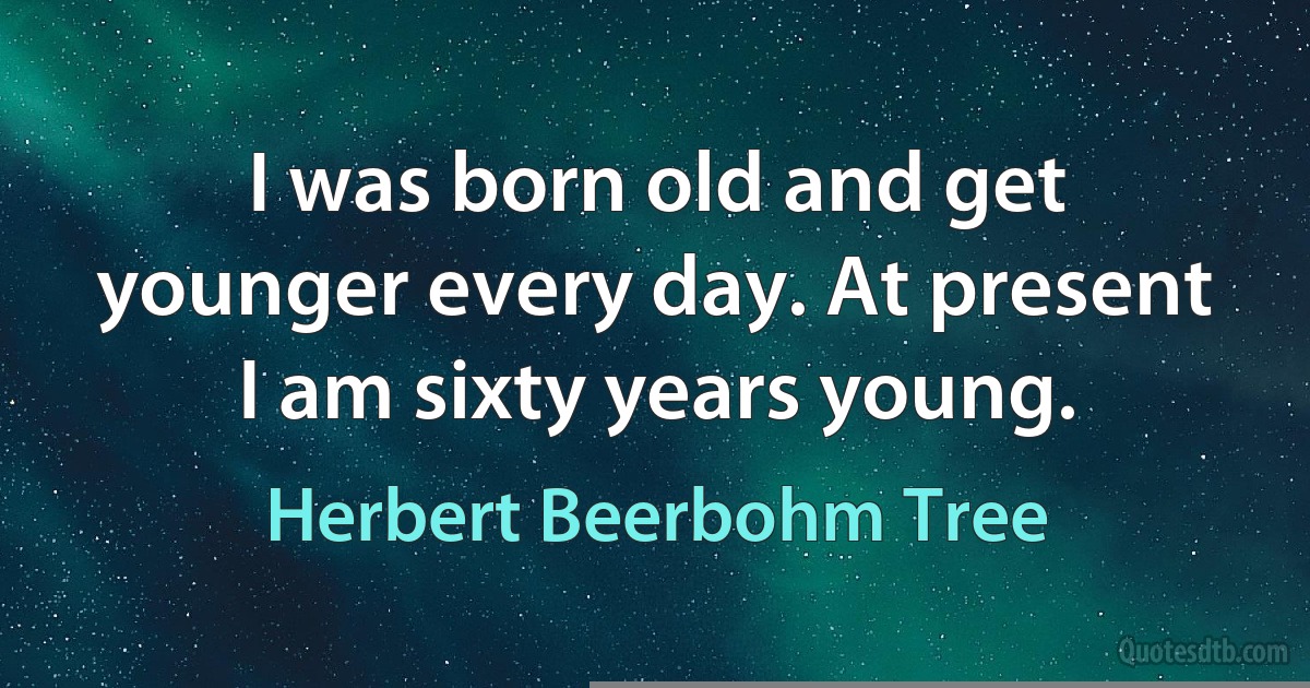 I was born old and get younger every day. At present I am sixty years young. (Herbert Beerbohm Tree)