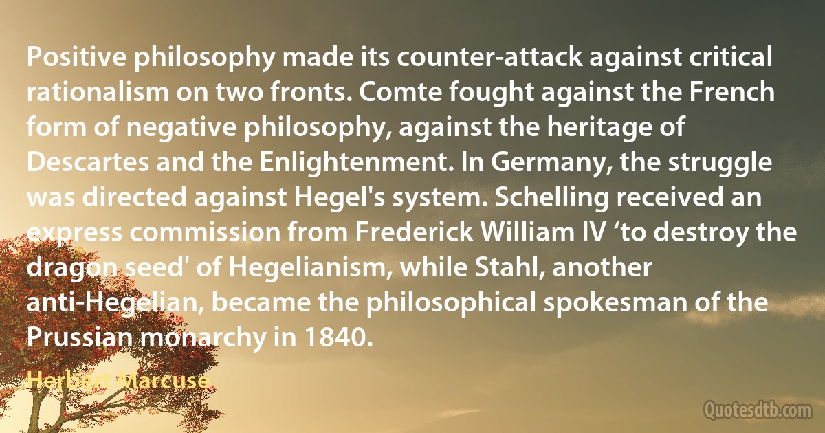 Positive philosophy made its counter-attack against critical rationalism on two fronts. Comte fought against the French form of negative philosophy, against the heritage of Descartes and the Enlightenment. In Germany, the struggle was directed against Hegel's system. Schelling received an express commission from Frederick William IV ‘to destroy the dragon seed' of Hegelianism, while Stahl, another anti-Hegelian, became the philosophical spokesman of the Prussian monarchy in 1840. (Herbert Marcuse)