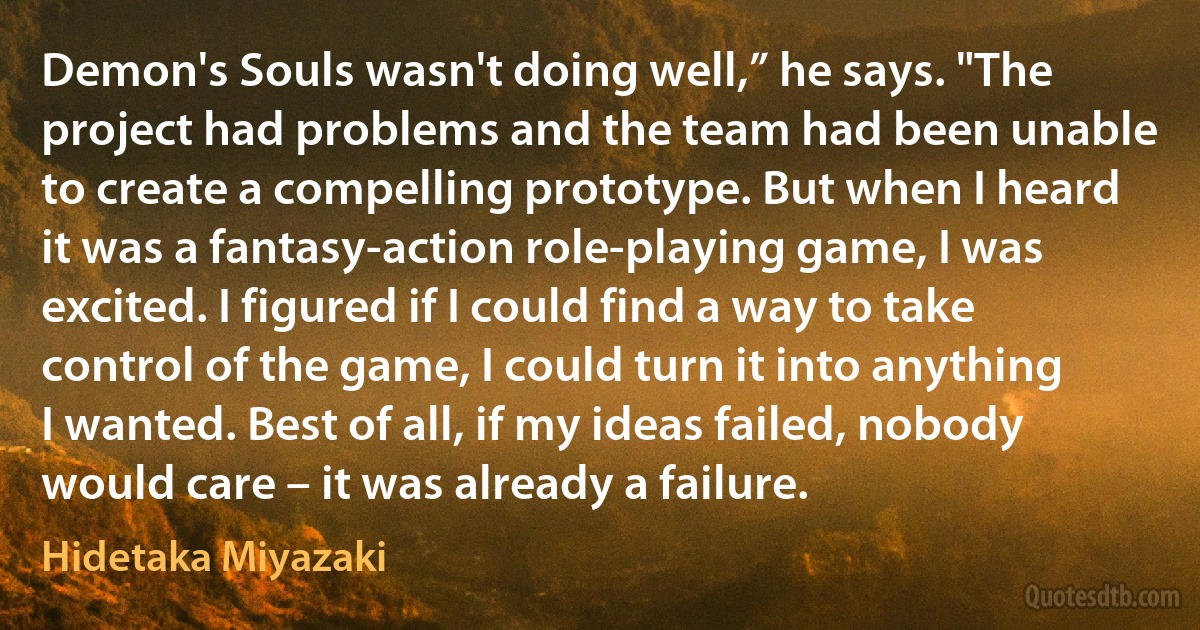 Demon's Souls wasn't doing well,” he says. "The project had problems and the team had been unable to create a compelling prototype. But when I heard it was a fantasy-action role-playing game, I was excited. I figured if I could find a way to take control of the game, I could turn it into anything I wanted. Best of all, if my ideas failed, nobody would care – it was already a failure. (Hidetaka Miyazaki)