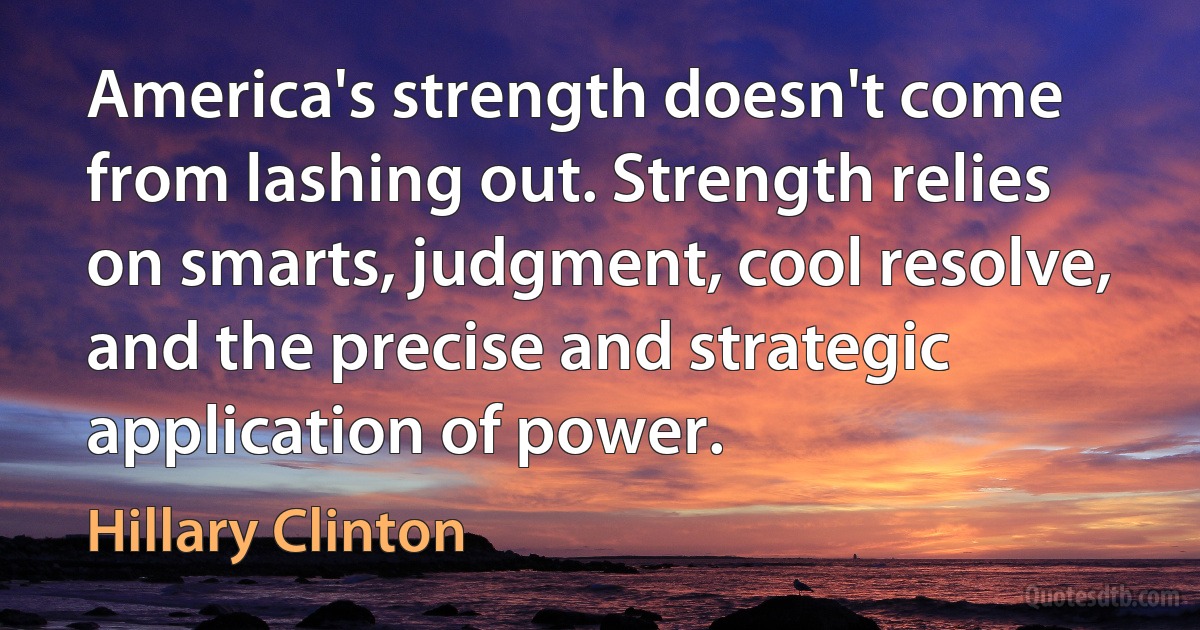 America's strength doesn't come from lashing out. Strength relies on smarts, judgment, cool resolve, and the precise and strategic application of power. (Hillary Clinton)